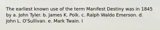 The earliest known use of the term Manifest Destiny was in 1845 by a. John Tyler. b. James K. Polk. c. Ralph Waldo Emerson. d. John L. O'Sullivan. e. Mark Twain. I