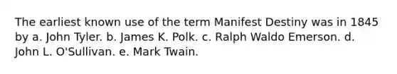 The earliest known use of the term Manifest Destiny was in 1845 by a. John Tyler. b. James K. Polk. c. Ralph Waldo Emerson. d. John L. O'Sullivan. e. Mark Twain.