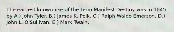 The earliest known use of the term Manifest Destiny was in 1845 by A.) John Tyler. B.) James K. Polk. C.) Ralph Waldo Emerson. D.) John L. O'Sullivan. E.) Mark Twain.