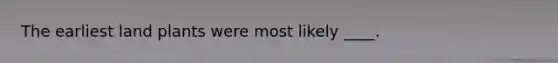 The earliest land plants were most likely ____.