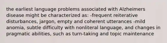 the earliest language problems associated with Alzheimers disease might be characterized as: -frequent reiterative disturbances, jargon, empty and coherent utterances -mild anomia, subtle difficulty with nonliteral language, and changes in pragmatic abilities, such as turn-taking and topic maintenance