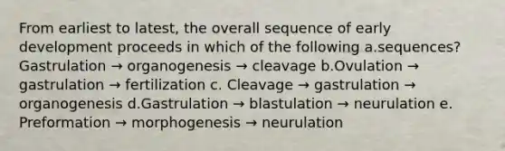 From earliest to latest, the overall sequence of early development proceeds in which of the following a.sequences?Gastrulation → organogenesis → cleavage b.Ovulation → gastrulation → fertilization c. Cleavage → gastrulation → organogenesis d.Gastrulation → blastulation → neurulation e. Preformation → morphogenesis → neurulation