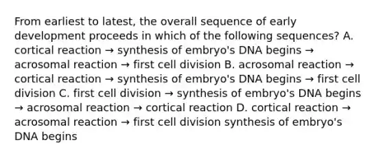 From earliest to latest, the overall sequence of early development proceeds in which of the following sequences? A. cortical reaction → synthesis of embryo's DNA begins → acrosomal reaction → first cell division B. acrosomal reaction → cortical reaction → synthesis of embryo's DNA begins → first cell division C. first cell division → synthesis of embryo's DNA begins → acrosomal reaction → cortical reaction D. cortical reaction → acrosomal reaction → first cell division synthesis of embryo's DNA begins