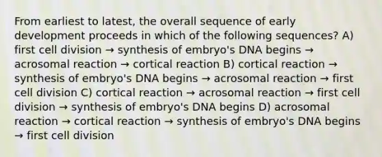 From earliest to latest, the overall sequence of early development proceeds in which of the following sequences? A) first <a href='https://www.questionai.com/knowledge/kjHVAH8Me4-cell-division' class='anchor-knowledge'>cell division</a> → synthesis of embryo's DNA begins → acrosomal reaction → cortical reaction B) cortical reaction → synthesis of embryo's DNA begins → acrosomal reaction → first cell division C) cortical reaction → acrosomal reaction → first cell division → synthesis of embryo's DNA begins D) acrosomal reaction → cortical reaction → synthesis of embryo's DNA begins → first cell division