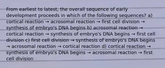 From earliest to latest, the overall sequence of early development proceeds in which of the following sequences? a) cortical reaction → acrosomal reaction → first cell division → synthesis of embryo's DNA begins b) acrosomal reaction → cortical reaction → synthesis of embryo's DNA begins → first cell division c) first cell division → synthesis of embryo's DNA begins → acrosomal reaction → cortical reaction d) cortical reaction → synthesis of embryo's DNA begins → acrosomal reaction → first cell division