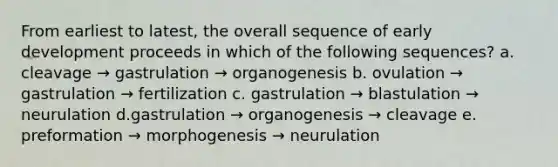 From earliest to latest, the overall sequence of early development proceeds in which of the following sequences? a. cleavage → gastrulation → organogenesis b. ovulation → gastrulation → fertilization c. gastrulation → blastulation → neurulation d.gastrulation → organogenesis → cleavage e. preformation → morphogenesis → neurulation