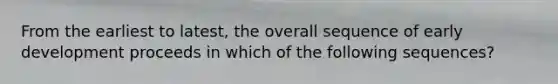 From the earliest to latest, the overall sequence of early development proceeds in which of the following sequences?