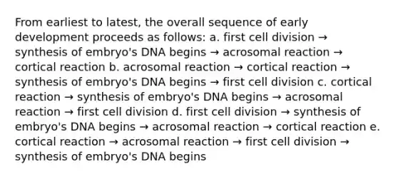 From earliest to latest, the overall sequence of early development proceeds as follows: a. first cell division → synthesis of embryo's DNA begins → acrosomal reaction → cortical reaction b. acrosomal reaction → cortical reaction → synthesis of embryo's DNA begins → first cell division c. cortical reaction → synthesis of embryo's DNA begins → acrosomal reaction → first cell division d. first cell division → synthesis of embryo's DNA begins → acrosomal reaction → cortical reaction e. cortical reaction → acrosomal reaction → first cell division → synthesis of embryo's DNA begins