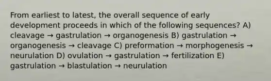 From earliest to latest, the overall sequence of early development proceeds in which of the following sequences? A) cleavage → gastrulation → organogenesis B) gastrulation → organogenesis → cleavage C) preformation → morphogenesis → neurulation D) ovulation → gastrulation → fertilization E) gastrulation → blastulation → neurulation