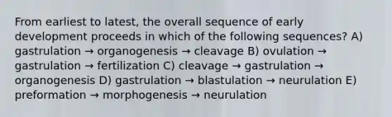 From earliest to latest, the overall sequence of early development proceeds in which of the following sequences? A) gastrulation → organogenesis → cleavage B) ovulation → gastrulation → fertilization C) cleavage → gastrulation → organogenesis D) gastrulation → blastulation → neurulation E) preformation → morphogenesis → neurulation