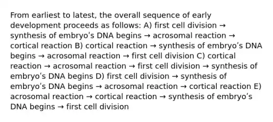 From earliest to latest, the overall sequence of early development proceeds as follows: A) first cell division → synthesis of embryoʹs DNA begins → acrosomal reaction → cortical reaction B) cortical reaction → synthesis of embryoʹs DNA begins → acrosomal reaction → first cell division C) cortical reaction → acrosomal reaction → first cell division → synthesis of embryoʹs DNA begins D) first cell division → synthesis of embryoʹs DNA begins → acrosomal reaction → cortical reaction E) acrosomal reaction → cortical reaction → synthesis of embryoʹs DNA begins → first cell division