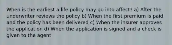 When is the earliest a life policy may go into affect? a) After the underwriter reviews the policy b) When the first premium is paid and the policy has been delivered c) When the insurer approves the application d) When the application is signed and a check is given to the agent