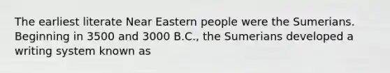 The earliest literate Near Eastern people were the Sumerians. Beginning in 3500 and 3000 B.C., the Sumerians developed a writing system known as