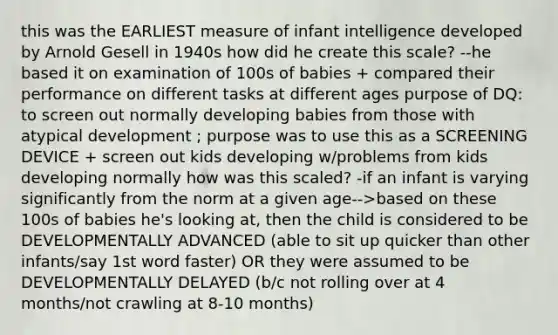 this was the EARLIEST measure of infant intelligence developed by Arnold Gesell in 1940s how did he create this scale? --he based it on examination of 100s of babies + compared their performance on different tasks at different ages purpose of DQ: to screen out normally developing babies from those with atypical development ; purpose was to use this as a SCREENING DEVICE + screen out kids developing w/problems from kids developing normally how was this scaled? -if an infant is varying significantly from the norm at a given age-->based on these 100s of babies he's looking at, then the child is considered to be DEVELOPMENTALLY ADVANCED (able to sit up quicker than other infants/say 1st word faster) OR they were assumed to be DEVELOPMENTALLY DELAYED (b/c not rolling over at 4 months/not crawling at 8-10 months)