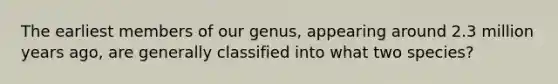The earliest members of our genus, appearing around 2.3 million years ago, are generally classified into what two species?