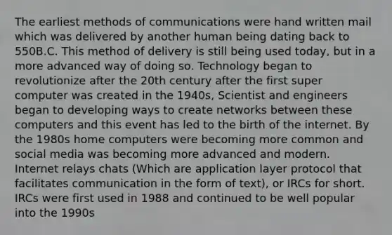 The earliest <a href='https://www.questionai.com/knowledge/kdxszaYa2a-methods-of-communication' class='anchor-knowledge'>methods of communication</a>s were hand written mail which was delivered by another human being dating back to 550B.C. This method of delivery is still being used today, but in a more advanced way of doing so. Technology began to revolutionize after the 20th century after the first super computer was created in the 1940s, Scientist and engineers began to developing ways to create networks between these computers and this event has led to the birth of the internet. By the 1980s home computers were becoming more common and social media was becoming more advanced and modern. Internet relays chats (Which are application layer protocol that facilitates communication in the form of text), or IRCs for short. IRCs were first used in 1988 and continued to be well popular into the 1990s