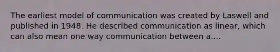 The earliest model of communication was created by Laswell and published in 1948. He described communication as linear, which can also mean one way communication between a....