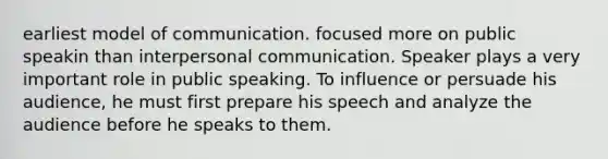 earliest model of communication. focused more on public speakin than interpersonal communication. Speaker plays a very important role in public speaking. To influence or persuade his audience, he must first prepare his speech and analyze the audience before he speaks to them.