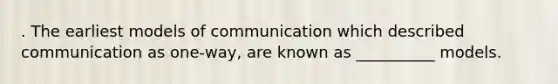 . The earliest models of communication which described communication as one-way, are known as __________ models.