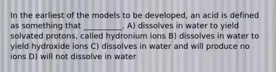 In the earliest of the models to be developed, an acid is defined as something that __________. A) dissolves in water to yield solvated protons, called hydronium ions B) dissolves in water to yield hydroxide ions C) dissolves in water and will produce no ions D) will not dissolve in water