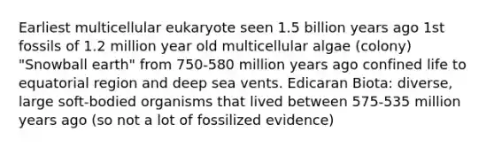 Earliest multicellular eukaryote seen 1.5 billion years ago 1st fossils of 1.2 million year old multicellular algae (colony) "Snowball earth" from 750-580 million years ago confined life to equatorial region and deep sea vents. Edicaran Biota: diverse, large soft-bodied organisms that lived between 575-535 million years ago (so not a lot of fossilized evidence)