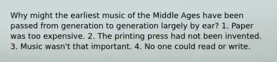 Why might the earliest music of the Middle Ages have been passed from generation to generation largely by ear? 1. Paper was too expensive. 2. The printing press had not been invented. 3. Music wasn't that important. 4. No one could read or write.