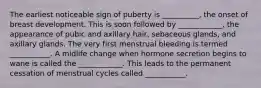 The earliest noticeable sign of puberty is __________, the onset of breast development. This is soon followed by ____________, the appearance of pubic and axillary hair, sebaceous glands, and axillary glands. The very first menstrual bleeding is termed ___________. A midlife change when hormone secretion begins to wane is called the ____________. This leads to the permanent cessation of menstrual cycles called ___________.