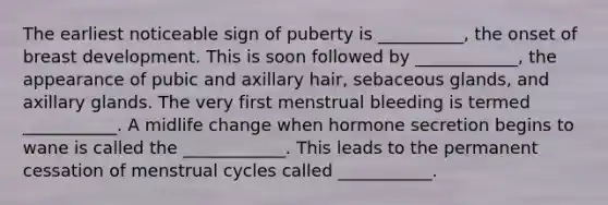 The earliest noticeable sign of puberty is __________, the onset of breast development. This is soon followed by ____________, the appearance of pubic and axillary hair, sebaceous glands, and axillary glands. The very first menstrual bleeding is termed ___________. A midlife change when hormone secretion begins to wane is called the ____________. This leads to the permanent cessation of menstrual cycles called ___________.