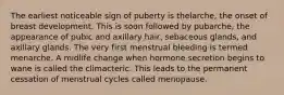 The earliest noticeable sign of puberty is thelarche, the onset of breast development. This is soon followed by pubarche, the appearance of pubic and axillary hair, sebaceous glands, and axillary glands. The very first menstrual bleeding is termed menarche. A midlife change when hormone secretion begins to wane is called the climacteric. This leads to the permanent cessation of menstrual cycles called menopause.