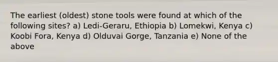 The earliest (oldest) stone tools were found at which of the following sites? a) Ledi-Geraru, Ethiopia b) Lomekwi, Kenya c) Koobi Fora, Kenya d) Olduvai Gorge, Tanzania e) None of the above