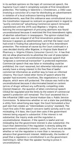 In its earliest opinions on the topic of commercial speech, the Supreme Court ruled it completely outside of First Amendment protection. The holding in Valentine v. Chrestensen, a 1942 case involving a conviction of a man for distributing an advertisement in violation of a local ordinance banning distributing advertisements, was that this ordinance was constitutional since the Constitution imposed no restraint on government in regard to "purely commercial" advertising.Commercial speech remained unprotected until the 1975 case Bigelow v. Virginia. A law banning the encouragement of procuring abortions was found unconstitutional because it restricted the First Amendment rights of abortion advertisers in newspapers. The opinion stated that speech was not stripped of all First Amendment protection because it appears as advertisement, and that the lower court had erred in finding that advertising had no First Amendment protection. The reversal of course by the Court continued in a case decided shortly after Bigelow, in Virginia State Board of Pharmacy v. Virginia Citizens Consumer Council, Inc. A law that did not allow pharmacists to advertise the cost of prescription drugs was held to be unconstitutional because speech that "proposes a commercial transaction" is protected expression. Commercial speech that was false or misleading could be prohibited, the court reasoned, but otherwise individuals and society have a strong interest in the free flow of lawful commercial information as another way to have an informed citizenry. The Court noted other forms of speech where the speaker had economic incentives, like negotiations in a labor dispute, which were still protected. The statute was held to be unconstitutional because it discriminated based on content (prices of drugs) without any sufficiently compelling state interest.However, the question of when commercial speech COULD be regulated and the limits to the extent of commercial speech's protection still remained. The Court answered this in the influential 1980 case Central Hudson Gas v. Public Service Commission. To determine whether or not a state law prohibiting a utility from advertising was legal, the Court formulated a four part test that creates an "intermediate scrutiny" standard. The Court first asks if the speech concerns lawful activity and is not misleading. If it does, the Court then asks if the government interest being argued is substantial. If the interest is not substantial, the inquiry ends and the regulation is unconstitutional. However, if the speech is lawful and not misleading but the government interest is also substantial, the Court then determines if the regulation is directly aiding the government's substantial interest. Lastly, the Court must decide whether or not the regulation is more than is necessary to advance that government interest. Additionally, the burden of proof that a regulation is constitutional is on the government restricting it, rather than the speaker having to prove it unconstitutional.