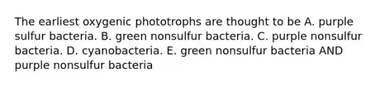 The earliest oxygenic phototrophs are thought to be A. purple sulfur bacteria. B. green nonsulfur bacteria. C. purple nonsulfur bacteria. D. cyanobacteria. E. green nonsulfur bacteria AND purple nonsulfur bacteria