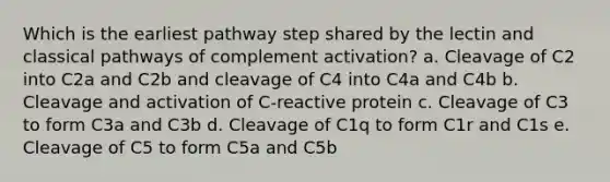 Which is the earliest pathway step shared by the lectin and classical pathways of complement activation? a. Cleavage of C2 into C2a and C2b and cleavage of C4 into C4a and C4b b. Cleavage and activation of C-reactive protein c. Cleavage of C3 to form C3a and C3b d. Cleavage of C1q to form C1r and C1s e. Cleavage of C5 to form C5a and C5b