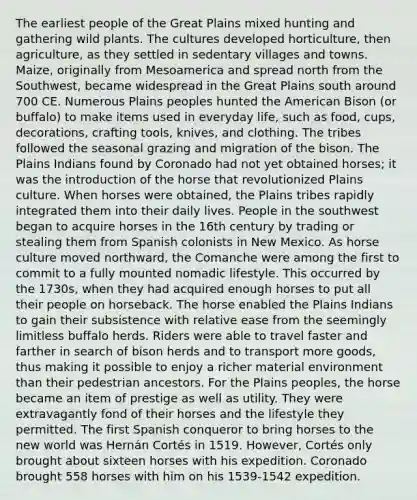 The earliest people of the Great Plains mixed hunting and gathering wild plants. The cultures developed horticulture, then agriculture, as they settled in sedentary villages and towns. Maize, originally from Mesoamerica and spread north from the Southwest, became widespread in the Great Plains south around 700 CE. Numerous Plains peoples hunted the American Bison (or buffalo) to make items used in everyday life, such as food, cups, decorations, crafting tools, knives, and clothing. The tribes followed the seasonal grazing and migration of the bison. The Plains Indians found by Coronado had not yet obtained horses; it was the introduction of the horse that revolutionized Plains culture. When horses were obtained, the Plains tribes rapidly integrated them into their daily lives. People in the southwest began to acquire horses in the 16th century by trading or stealing them from Spanish colonists in New Mexico. As horse culture moved northward, the Comanche were among the first to commit to a fully mounted nomadic lifestyle. This occurred by the 1730s, when they had acquired enough horses to put all their people on horseback. The horse enabled the Plains Indians to gain their subsistence with relative ease from the seemingly limitless buffalo herds. Riders were able to travel faster and farther in search of bison herds and to transport more goods, thus making it possible to enjoy a richer material environment than their pedestrian ancestors. For the Plains peoples, the horse became an item of prestige as well as utility. They were extravagantly fond of their horses and the lifestyle they permitted. The first Spanish conqueror to bring horses to the new world was Hernán Cortés in 1519. However, Cortés only brought about sixteen horses with his expedition. Coronado brought 558 horses with him on his 1539-1542 expedition.