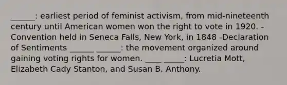 ______: earliest period of feminist activism, from mid-nineteenth century until American women won <a href='https://www.questionai.com/knowledge/kr9tEqZQot-the-right-to-vote' class='anchor-knowledge'>the right to vote</a> in 1920. -Convention held in Seneca Falls, New York, in 1848 -Declaration of Sentiments ______ ______: the movement organized around gaining voting rights for women. ____ _____: Lucretia Mott, Elizabeth Cady Stanton, and Susan B. Anthony.