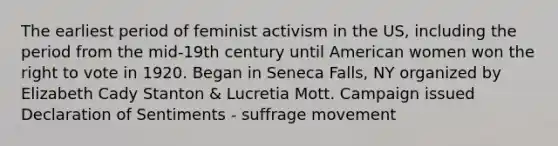 The earliest period of feminist activism in the US, including the period from the mid-19th century until American women won the right to vote in 1920. Began in Seneca Falls, NY organized by Elizabeth Cady Stanton & Lucretia Mott. Campaign issued Declaration of Sentiments - suffrage movement