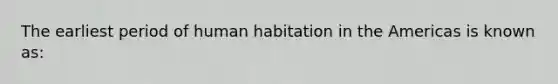 The earliest period of human habitation in the Americas is known as: