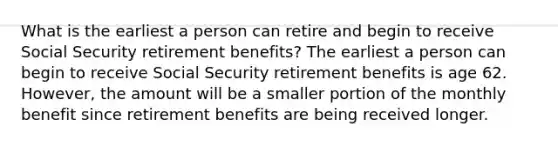 What is the earliest a person can retire and begin to receive Social Security retirement benefits? The earliest a person can begin to receive Social Security retirement benefits is age 62. However, the amount will be a smaller portion of the monthly benefit since retirement benefits are being received longer.