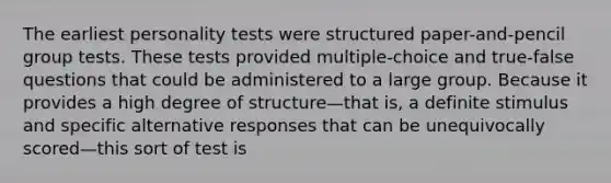 The earliest personality tests were structured paper-and-pencil group tests. These tests provided multiple-choice and true-false questions that could be administered to a large group. Because it provides a high degree of structure—that is, a definite stimulus and specific alternative responses that can be unequivocally scored—this sort of test is