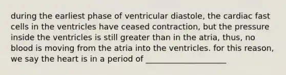 during the earliest phase of ventricular diastole, the cardiac fast cells in the ventricles have ceased contraction, but the pressure inside the ventricles is still greater than in the atria, thus, no blood is moving from the atria into the ventricles. for this reason, we say the heart is in a period of ____________________