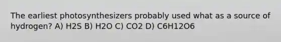 The earliest photosynthesizers probably used what as a source of hydrogen? A) H2S B) H2O C) CO2 D) C6H12O6