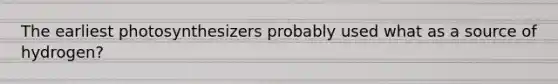 The earliest photosynthesizers probably used what as a source of hydrogen?