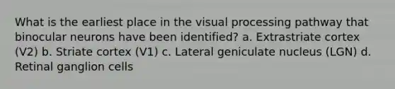 What is the earliest place in the visual processing pathway that binocular neurons have been identified? a. Extrastriate cortex (V2) b. Striate cortex (V1) c. Lateral geniculate nucleus (LGN) d. Retinal ganglion cells