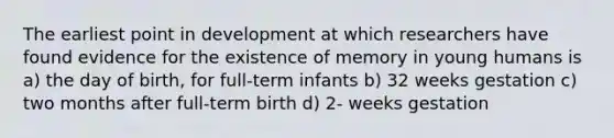 The earliest point in development at which researchers have found evidence for the existence of memory in young humans is a) the day of birth, for full-term infants b) 32 weeks gestation c) two months after full-term birth d) 2- weeks gestation