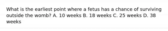 What is the earliest point where a fetus has a chance of surviving outside the womb? A. 10 weeks B. 18 weeks C. 25 weeks D. 38 weeks