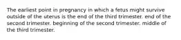 The earliest point in pregnancy in which a fetus might survive outside of the uterus is the end of the third trimester. end of the second trimester. beginning of the second trimester. middle of the third trimester.