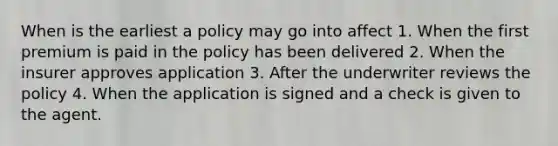 When is the earliest a policy may go into affect 1. When the first premium is paid in the policy has been delivered 2. When the insurer approves application 3. After the underwriter reviews the policy 4. When the application is signed and a check is given to the agent.