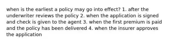 when is the earliest a policy may go into effect? 1. after the underwriter reviews the policy 2. when the application is signed and check is given to the agent 3. when the first premium is paid and the policy has been delivered 4. when the insurer approves the application