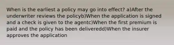 When is the earliest a policy may go into effect? a)After the underwriter reviews the policyb)When the application is signed and a check is given to the agentc)When the first premium is paid and the policy has been deliveredd)When the insurer approves the application