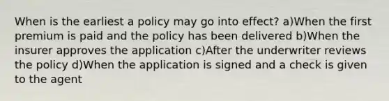 When is the earliest a policy may go into effect? a)When the first premium is paid and the policy has been delivered b)When the insurer approves the application c)After the underwriter reviews the policy d)When the application is signed and a check is given to the agent